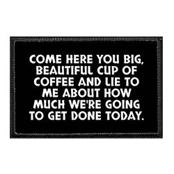 COFFEE – COME HERE YOU BIG, BEAUTIFUL CUP OF COFFEE AND LIE TO ME ABOUT HOW MUCH WE'RE GOING TO GET DONE TODAY.